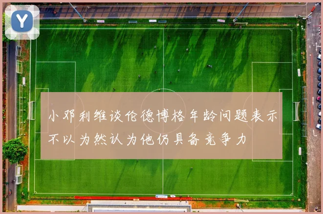小邓利维谈伦德博格年龄问题表示不以为然认为他仍具备竞争力