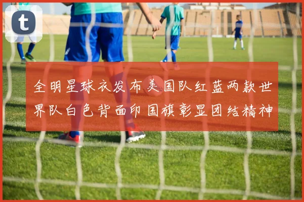 全明星球衣发布美国队红蓝两款世界队白色背面印国旗彰显团结精神