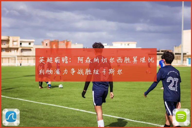 英超前瞻：阿森纳切尔西胜算堪忧利物浦力争战胜纽卡斯尔