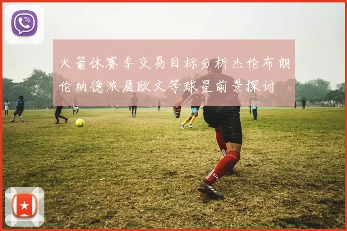 火箭休赛季交易目标分析杰伦布朗伦纳德浓眉欧文等球星前景探讨