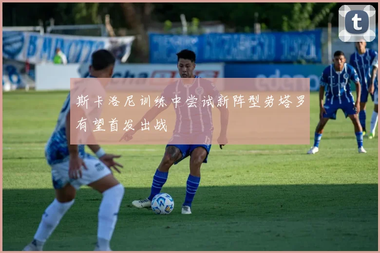 斯卡洛尼训练中尝试新阵型劳塔罗有望首发出战