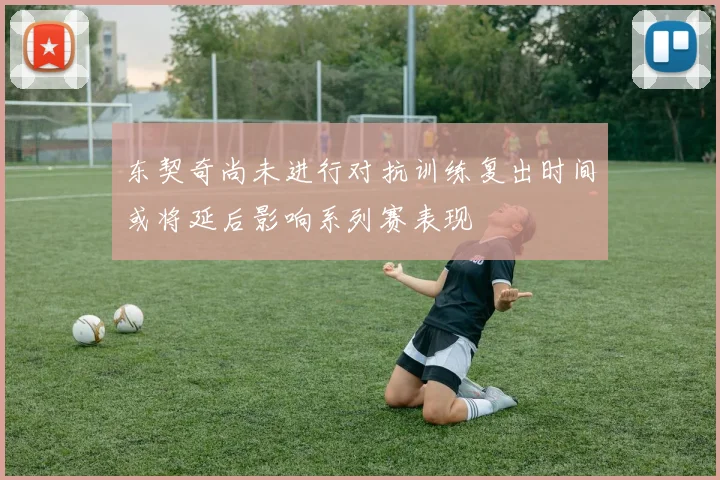 东契奇尚未进行对抗训练复出时间或将延后影响系列赛表现