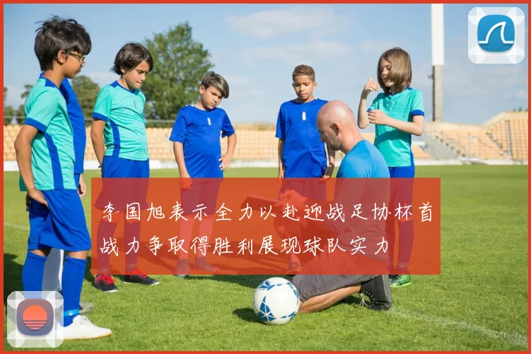 李国旭表示全力以赴迎战足协杯首战力争取得胜利展现球队实力