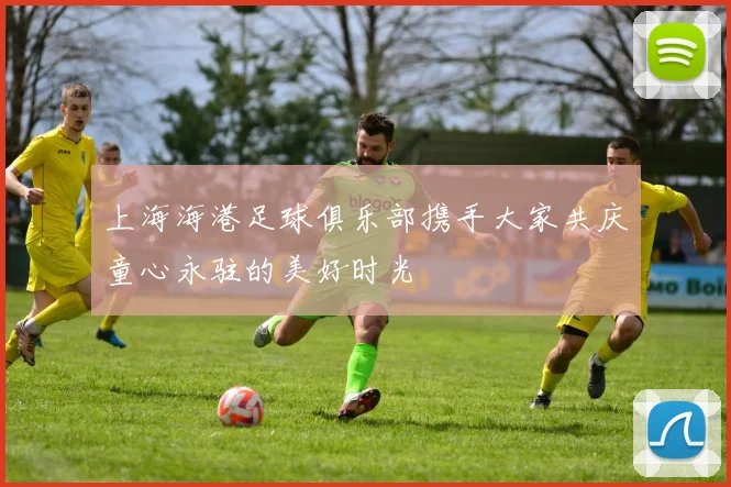 上海海港足球俱乐部携手大家共庆童心永驻的美好时光