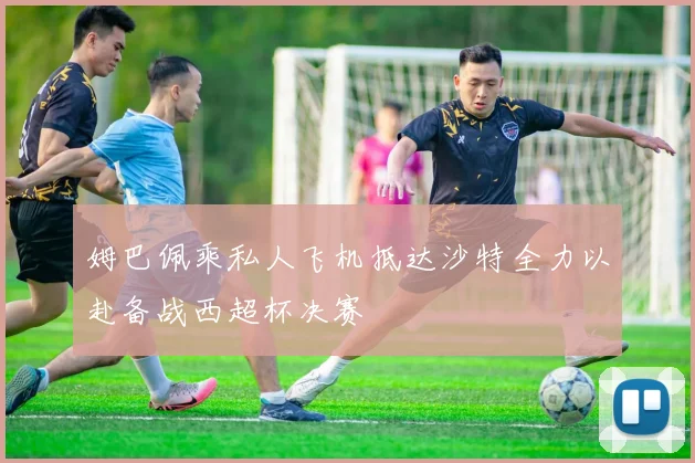 姆巴佩乘私人飞机抵达沙特全力以赴备战西超杯决赛