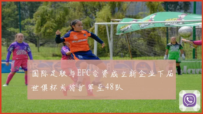 国际足联与EFC合资成立新企业下届世俱杯或将扩军至48队