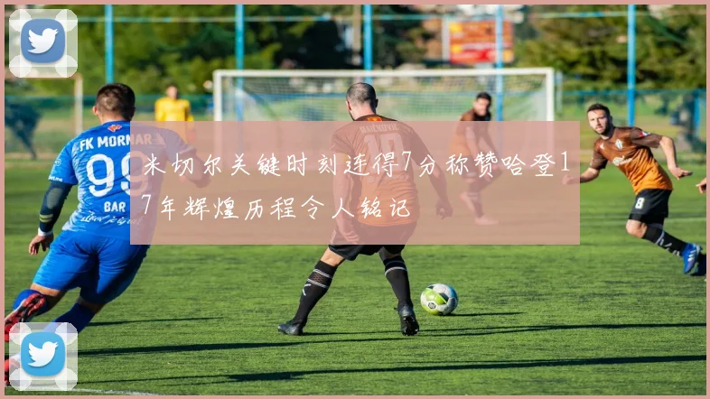 米切尔关键时刻连得7分称赞哈登17年辉煌历程令人铭记