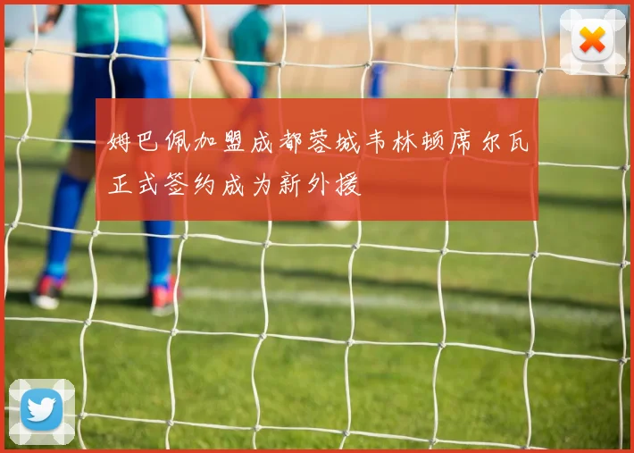 姆巴佩加盟成都蓉城韦林顿席尔瓦正式签约成为新外援
