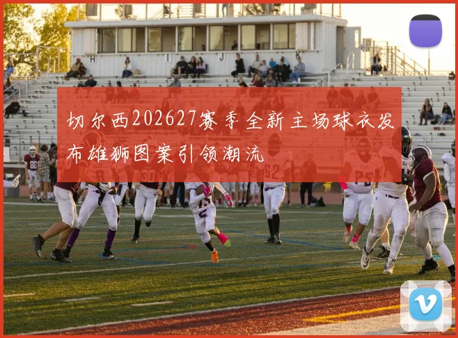 切尔西202627赛季全新主场球衣发布雄狮图案引领潮流