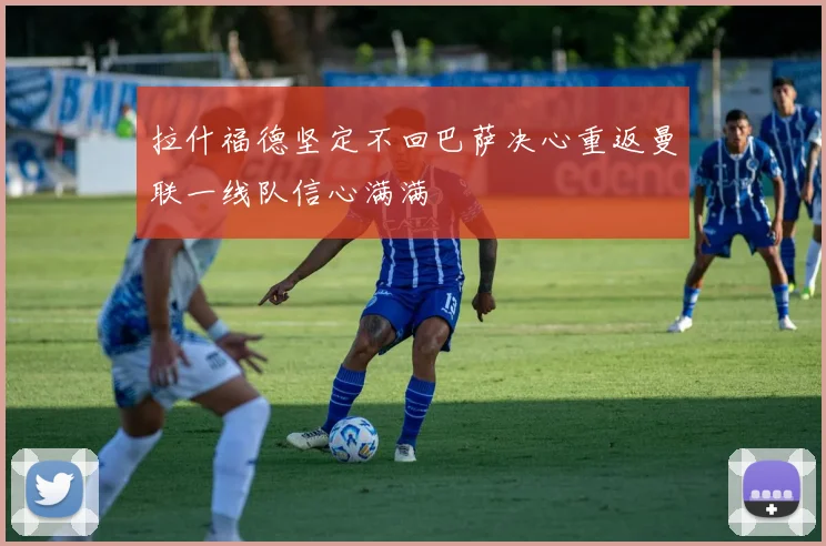 拉什福德坚定不回巴萨决心重返曼联一线队信心满满