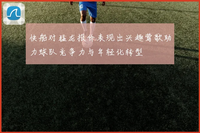 快船对猛龙报价表现出兴趣莺歌助力球队竞争力与年轻化转型