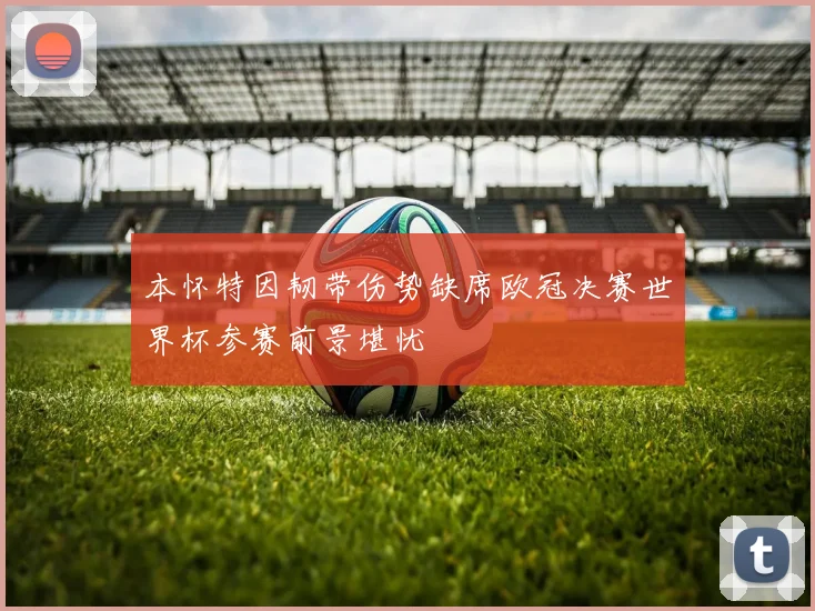 本怀特因韧带伤势缺席欧冠决赛世界杯参赛前景堪忧