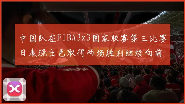 中国队在FIBA3x3国家联赛第三比赛日表现出色取得两场胜利继续向前迈进