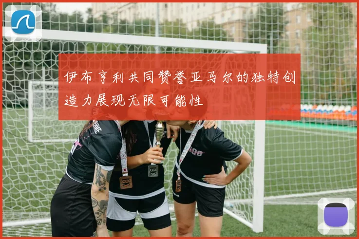 伊布亨利共同赞誉亚马尔的独特创造力展现无限可能性
