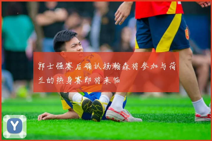 郭士强赛后确认杨瀚森将参加与荷兰的热身赛即将来临