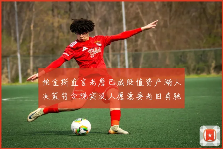 帕金斯直言老詹已成贬值资产湖人决策符合现实没人愿意要老旧奔驰