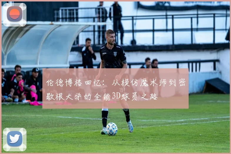 伦德博格回忆：从模仿魔术师到密歇根大学的全能3D球员之路