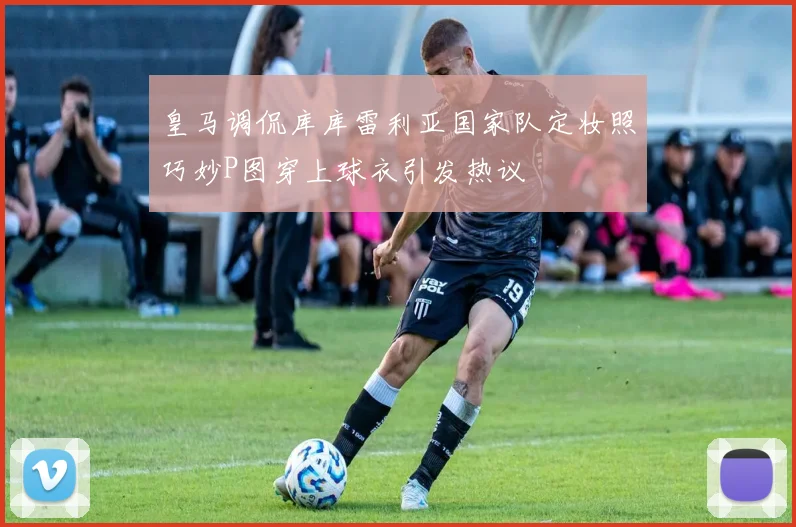 皇马调侃库库雷利亚国家队定妆照巧妙P图穿上球衣引发热议
