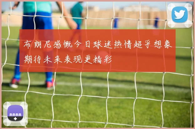 布朗尼感慨今日球迷热情超乎想象期待未来表现更精彩