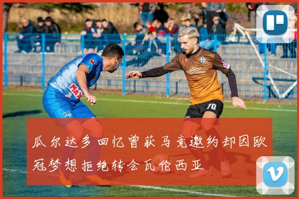 瓜尔达多回忆曾获马竞邀约却因欧冠梦想拒绝转会瓦伦西亚