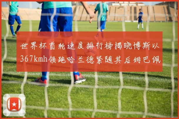 世界杯首轮速度排行榜揭晓博斯以367kmh领跑哈兰德紧随其后姆巴佩位列第九