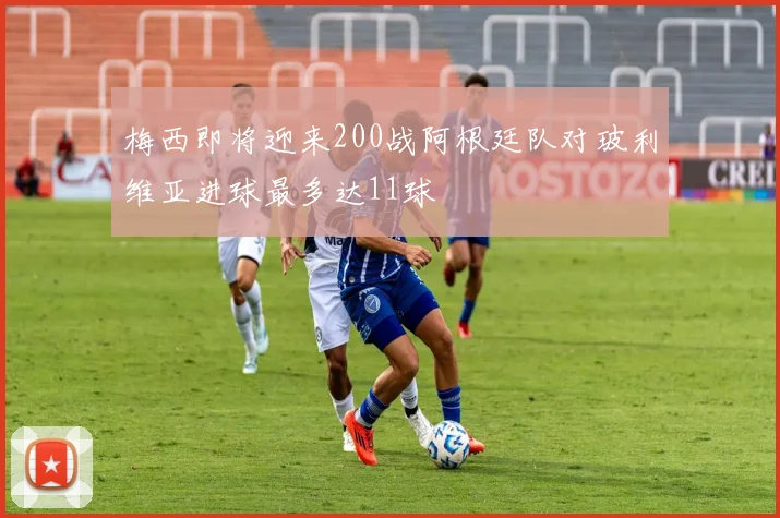 梅西即将迎来200战阿根廷队对玻利维亚进球最多达11球