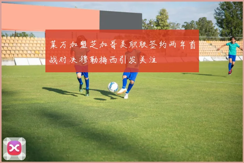 莱万加盟芝加哥美职联签约两年首战对决穆勒梅西引发关注