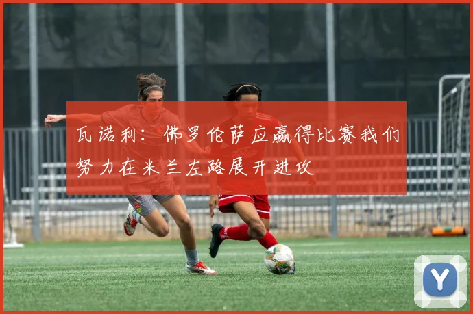 瓦诺利：佛罗伦萨应赢得比赛我们努力在米兰左路展开进攻