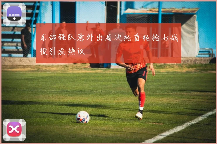 东部强队意外出局次轮首轮抢七战役引发热议
