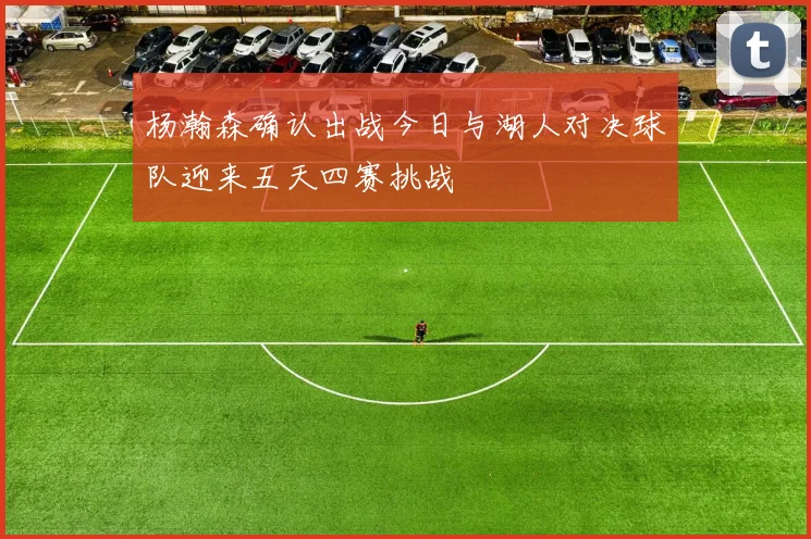 杨瀚森确认出战今日与湖人对决球队迎来五天四赛挑战