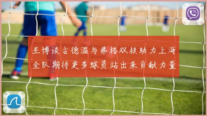 王博谈古德温与弗格双核助力上海全队期待更多球员站出来贡献力量