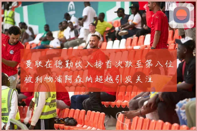 曼联在德勤收入榜首次跌至第八位被利物浦阿森纳超越引发关注